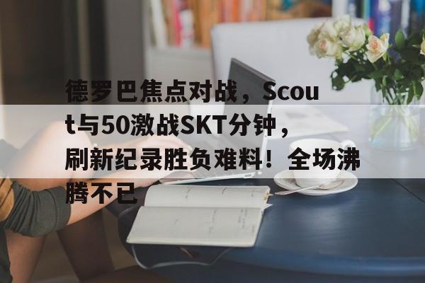 乐鱼体育-德罗巴焦点对战，Scout与50激战SKT分钟，刷新纪录胜负难料！全场沸腾不已-乐鱼体育